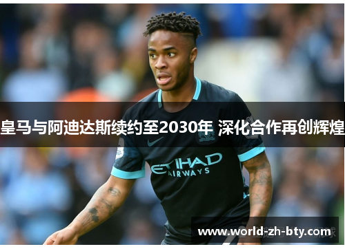 皇马与阿迪达斯续约至2030年 深化合作再创辉煌